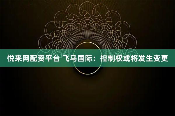 悦来网配资平台 飞马国际：控制权或将发生变更