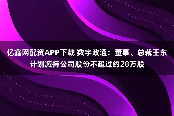 亿鑫网配资APP下载 数字政通：董事、总裁王东计划减持公司股份不超过约28万股
