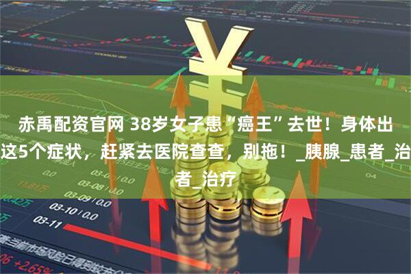 赤禹配资官网 38岁女子患“癌王”去世！身体出现这5个症状，赶紧去医院查查，别拖！_胰腺_患者_治疗