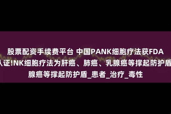 股票配资手续费平台 中国PANK细胞疗法获FDA全球首个孤儿药认证!NK细胞疗法为肝癌、肺癌、乳腺癌等撑起防护盾_患者_治疗_毒性