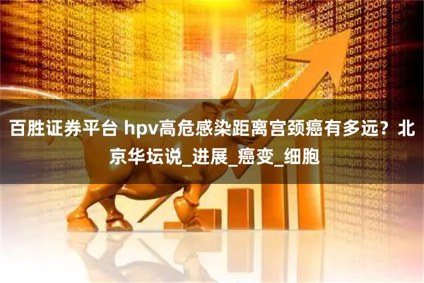 百胜证券平台 hpv高危感染距离宫颈癌有多远？北 京华坛说_进展_癌变_细胞