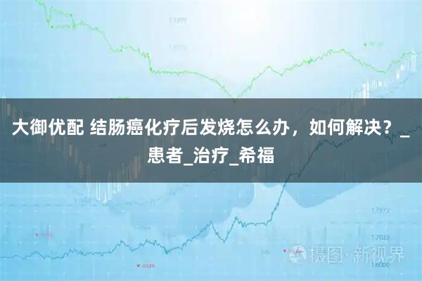 大御优配 结肠癌化疗后发烧怎么办，如何解决？_患者_治疗_希福