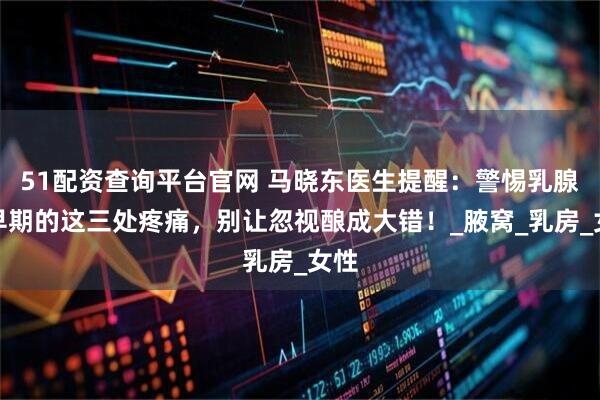 51配资查询平台官网 马晓东医生提醒：警惕乳腺癌早期的这三处疼痛，别让忽视酿成大错！_腋窝_乳房_女性