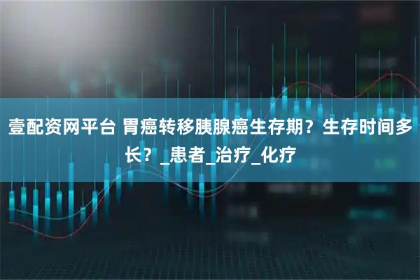 壹配资网平台 胃癌转移胰腺癌生存期？生存时间多长？_患者_治疗_化疗