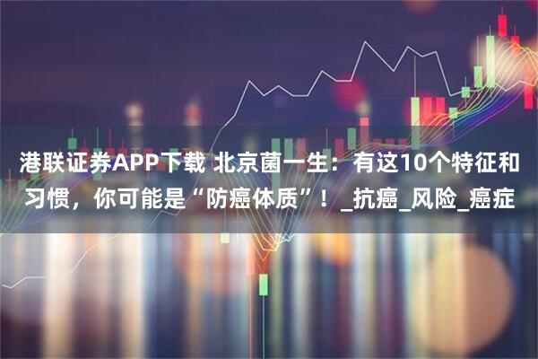 港联证券APP下载 北京菌一生：有这10个特征和习惯，你可能是“防癌体质”！_抗癌_风险_癌症