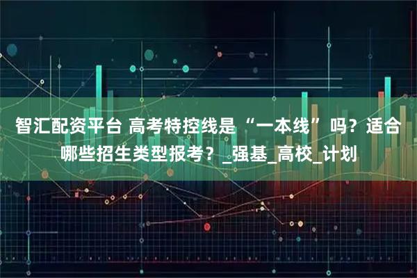 智汇配资平台 高考特控线是 “一本线” 吗？适合哪些招生类型报考？_强基_高校_计划