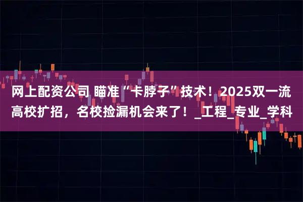 网上配资公司 瞄准“卡脖子”技术！2025双一流高校扩招，名校捡漏机会来了！_工程_专业_学科