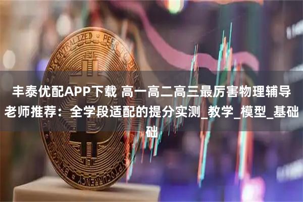 丰泰优配APP下载 高一高二高三最厉害物理辅导老师推荐：全学段适配的提分实测_教学_模型_基础
