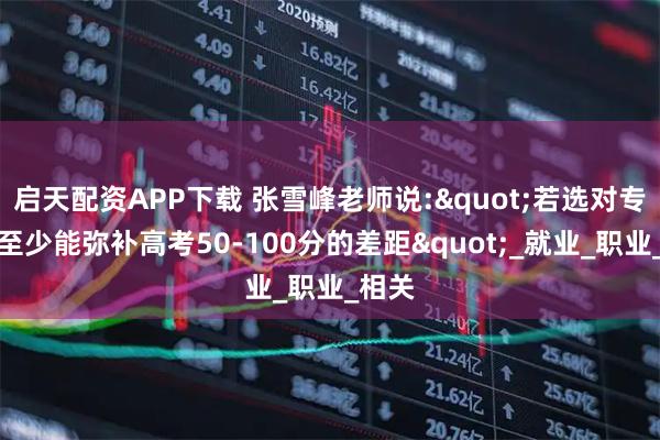启天配资APP下载 张雪峰老师说:"若选对专业，至少能弥补高考50-100分的差距"_就业_职业_相关