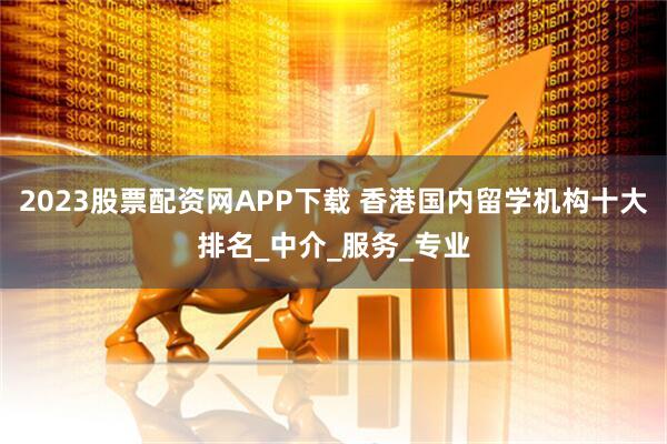 2023股票配资网APP下载 香港国内留学机构十大排名_中介_服务_专业