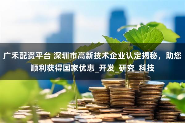 广禾配资平台 深圳市高新技术企业认定揭秘，助您顺利获得国家优惠_开发_研究_科技