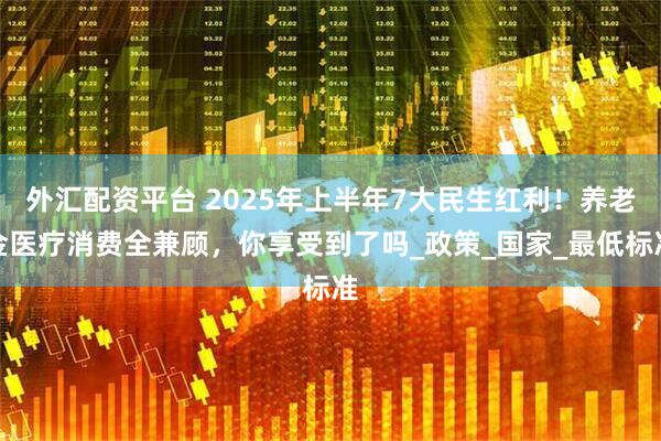 外汇配资平台 2025年上半年7大民生红利！养老金医疗消费全兼顾，你享受到了吗_政策_国家_最低标准