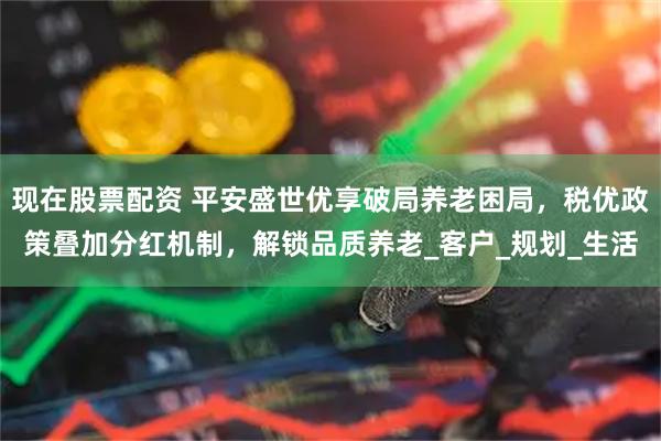 现在股票配资 平安盛世优享破局养老困局，税优政策叠加分红机制，解锁品质养老_客户_规划_生活
