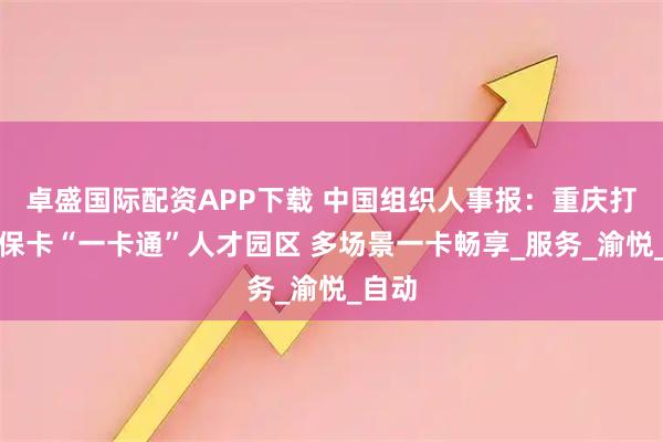 卓盛国际配资APP下载 中国组织人事报：重庆打造社保卡“一卡通”人才园区 多场景一卡畅享_服务_渝悦_自动