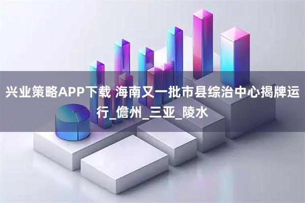 兴业策略APP下载 海南又一批市县综治中心揭牌运行_儋州_三亚_陵水