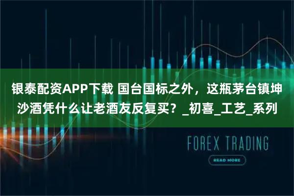 银泰配资APP下载 国台国标之外，这瓶茅台镇坤沙酒凭什么让老酒友反复买？_初喜_工艺_系列