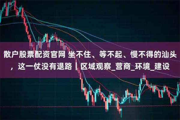 散户股票配资官网 坐不住、等不起、慢不得的汕头，这一仗没有退路｜区域观察_营商_环境_建设