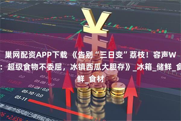 巢网配资APP下载 《告别“三日变”荔枝！容声W60：超级食物不委屈，冰镇西瓜大胆存》_冰箱_储鲜_食材