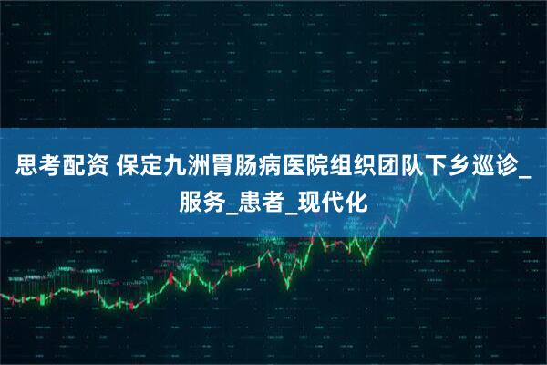 思考配资 保定九洲胃肠病医院组织团队下乡巡诊_服务_患者_现代化