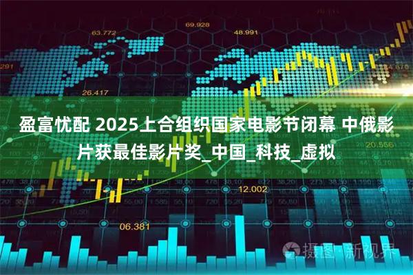 盈富忧配 2025上合组织国家电影节闭幕 中俄影片获最佳影片奖_中国_科技_虚拟