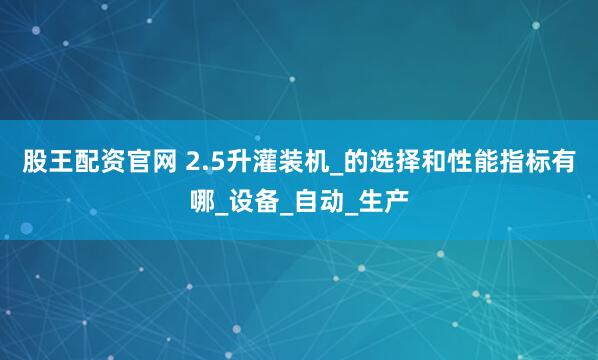 股王配资官网 2.5升灌装机_的选择和性能指标有哪_设备_自动_生产