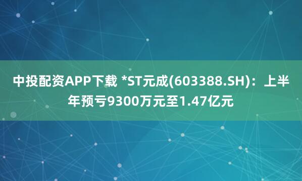 中投配资APP下载 *ST元成(603388.SH)：上半年预亏9300万元至1.47亿元