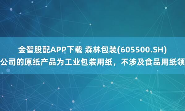 金智股配APP下载 森林包装(605500.SH)：公司的原纸产品为工业包装用纸，不涉及食品用纸领域