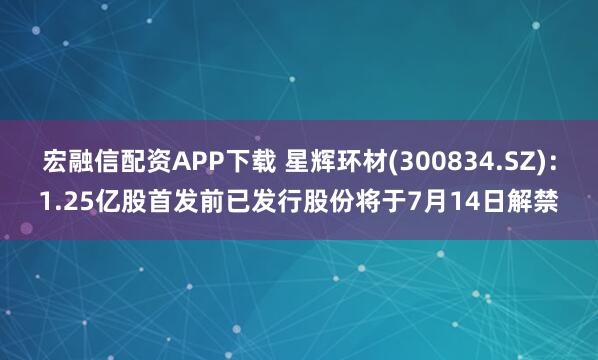 宏融信配资APP下载 星辉环材(300834.SZ)：1.25亿股首发前已发行股份将于7月14日解禁