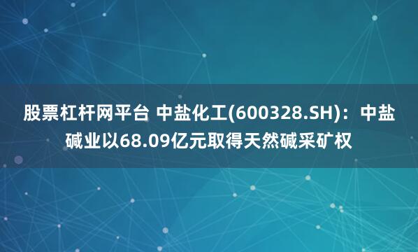 股票杠杆网平台 中盐化工(600328.SH)：中盐碱业以68.09亿元取得天然碱采矿权