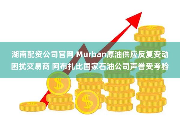 湖南配资公司官网 Murban原油供应反复变动困扰交易商 阿布扎比国家石油公司声誉受考验