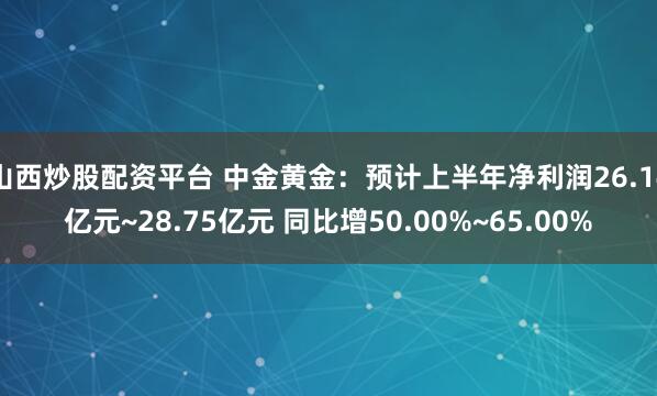 山西炒股配资平台 中金黄金：预计上半年净利润26.14亿元~28.75亿元 同比增50.00%~65.00%
