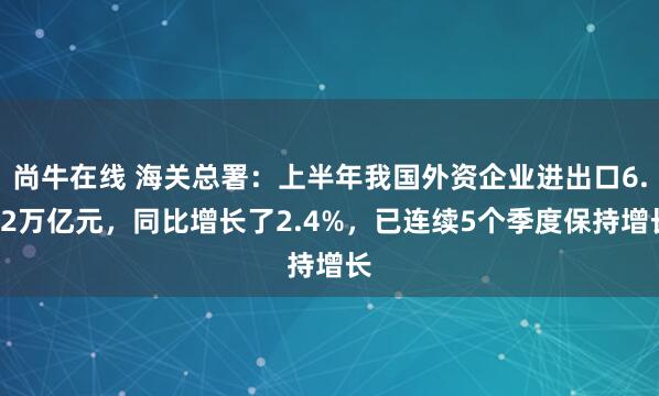 尚牛在线 海关总署：上半年我国外资企业进出口6.32万亿元，同比增长了2.4%，已连续5个季度保持增长