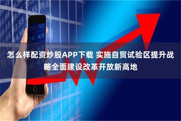 怎么样配资炒股APP下载 实施自贸试验区提升战略全面建设改革开放新高地