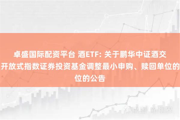 卓盛国际配资平台 酒ETF: 关于鹏华中证酒交易型开放式指数证券投资基金调整最小申购、赎回单位的公告