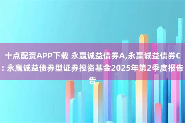 十点配资APP下载 永赢诚益债券A,永赢诚益债券C: 永赢诚益债券型证券投资基金2025年第2季度报告