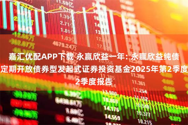 嘉汇优配APP下载 永赢欣益一年: 永赢欣益纯债一年定期开放债券型发起式证券投资基金2025年第2季度报告
