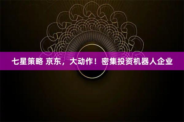 七星策略 京东，大动作！密集投资机器人企业