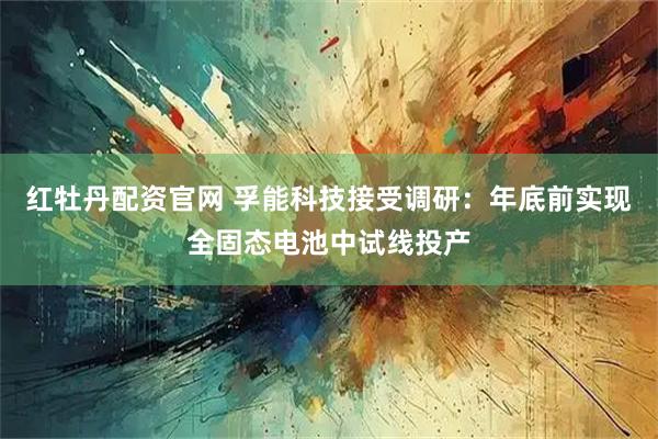 红牡丹配资官网 孚能科技接受调研：年底前实现全固态电池中试线投产