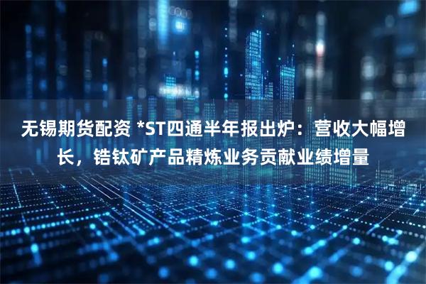 无锡期货配资 *ST四通半年报出炉：营收大幅增长，锆钛矿产品精炼业务贡献业绩增量