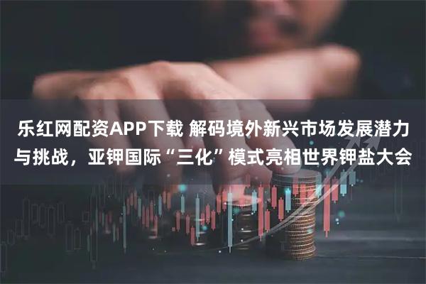 乐红网配资APP下载 解码境外新兴市场发展潜力与挑战，亚钾国际“三化”模式亮相世界钾盐大会