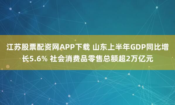 江苏股票配资网APP下载 山东上半年GDP同比增长5.6% 社会消费品零售总额超2万亿元