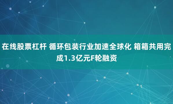 在线股票杠杆 循环包装行业加速全球化 箱箱共用完成1.3亿元F轮融资