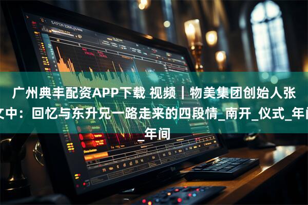 广州典丰配资APP下载 视频｜物美集团创始人张文中：回忆与东升兄一路走来的四段情_南开_仪式_年间