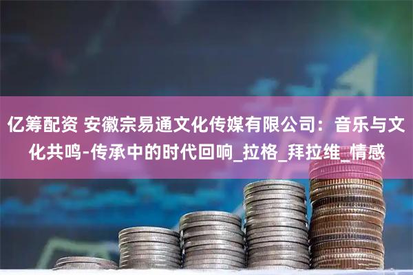 亿筹配资 安徽宗易通文化传媒有限公司：音乐与文化共鸣-传承中的时代回响_拉格_拜拉维_情感