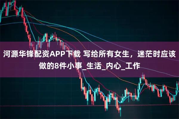 河源华锋配资APP下载 写给所有女生，迷茫时应该做的8件小事_生活_内心_工作