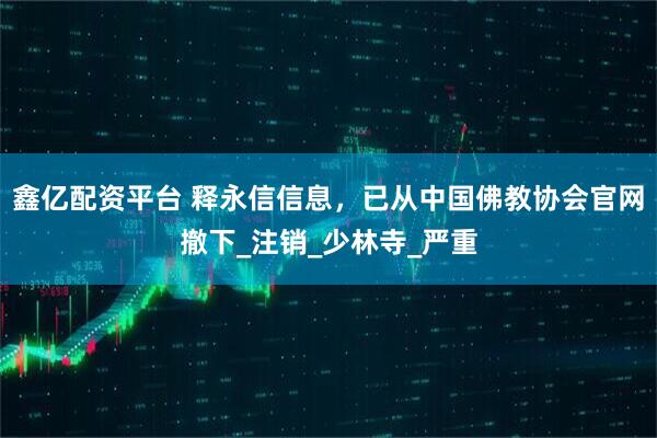 鑫亿配资平台 释永信信息，已从中国佛教协会官网撤下_注销_少林寺_严重