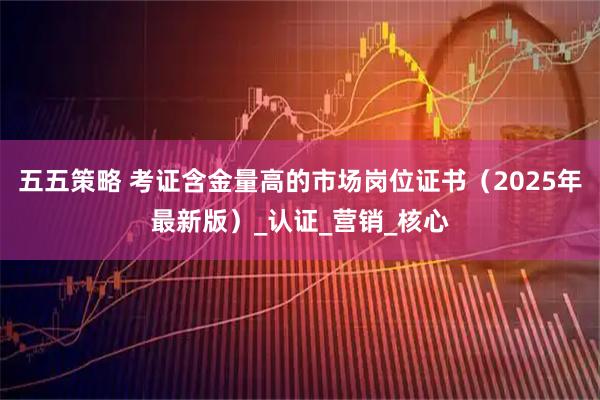 五五策略 考证含金量高的市场岗位证书（2025年最新版）_认证_营销_核心