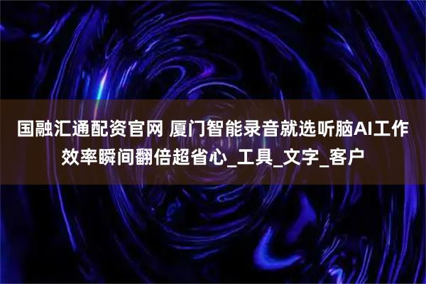 国融汇通配资官网 厦门智能录音就选听脑AI工作效率瞬间翻倍超省心_工具_文字_客户