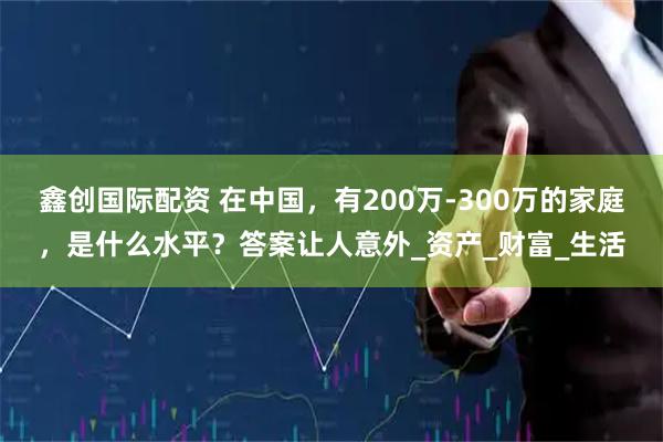 鑫创国际配资 在中国，有200万-300万的家庭，是什么水平？答案让人意外_资产_财富_生活