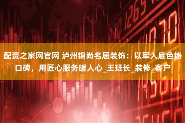 配资之家网官网 泸州锦尚名居装饰:以军人底色铸口碑,用匠心服务暖人心_王班长_装修_客户